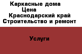 Каркасные дома . › Цена ­ 1 000 - Краснодарский край Строительство и ремонт » Услуги   . Краснодарский край